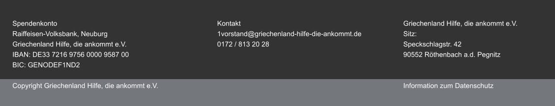 Spendenkonto									Kontakt									Griechenland Hilfe, die ankommt e.V. Raiffeisen-Volksbank, Neuburg						1vorstand@griechenland-hilfe-die-ankommt.de			Sitz:Griechenland Hilfe, die ankommt e.V.					0172 / 813 20 28								Speckschlagstr. 42 IBAN: DE33 7216 9756 0000 9587 00															90552 Röthenbach a.d. PegnitzBIC: GENODEF1ND2  Copyright Griechenland Hilfe, die ankommt e.V.														Information zum Datenschutz